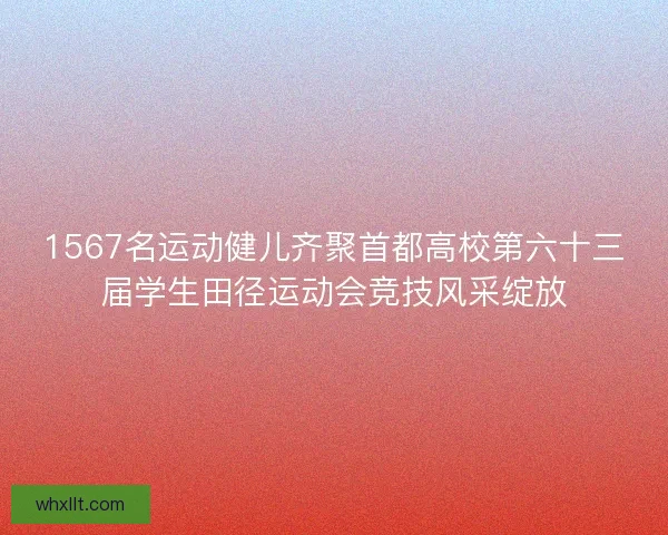 1567名运动健儿齐聚首都高校第六十三届学生田径运动会竞技风采绽放