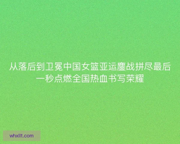 从落后到卫冕中国女篮亚运鏖战拼尽最后一秒点燃全国热血书写荣耀