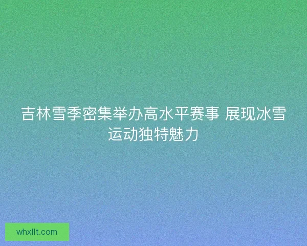 吉林雪季密集举办高水平赛事 展现冰雪运动独特魅力