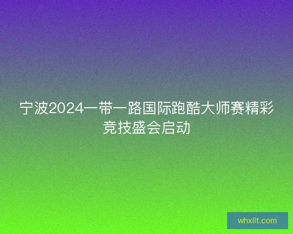 宁波2024一带一路国际跑酷大师赛精彩竞技盛会启动