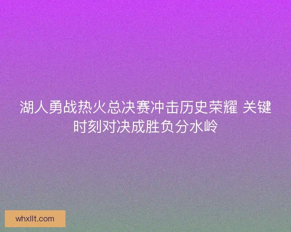 湖人勇战热火总决赛冲击历史荣耀 关键时刻对决成胜负分水岭